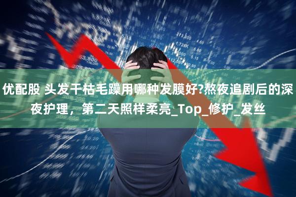 优配股 头发干枯毛躁用哪种发膜好?熬夜追剧后的深夜护理，第二天照样柔亮_Top_修护_发丝