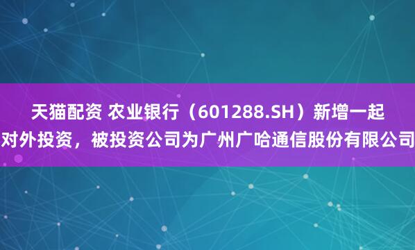 天猫配资 农业银行（601288.SH）新增一起对外投资，被投资公司为广州广哈通信股份有限公司